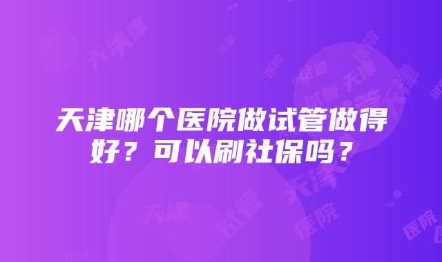 天津哪个医院做试管做得好？可以刷社保吗？