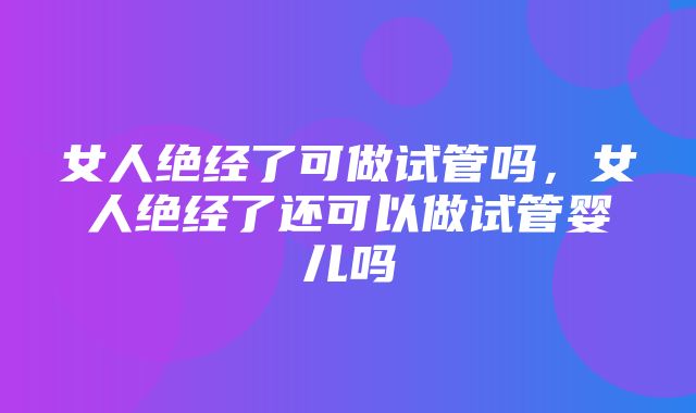 女人绝经了可做试管吗，女人绝经了还可以做试管婴儿吗