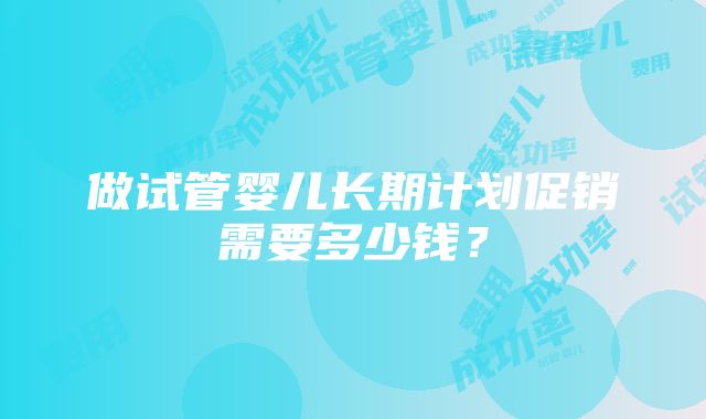 做试管婴儿长期计划促销需要多少钱？