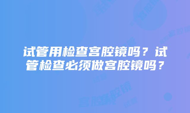 试管用检查宫腔镜吗？试管检查必须做宫腔镜吗？