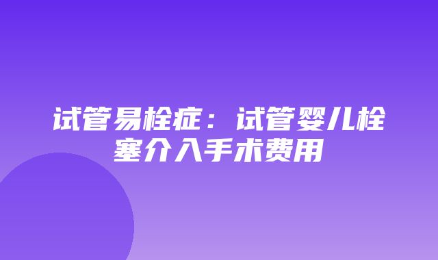 试管易栓症：试管婴儿栓塞介入手术费用