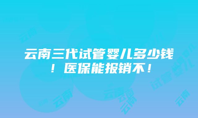 云南三代试管婴儿多少钱！医保能报销不！