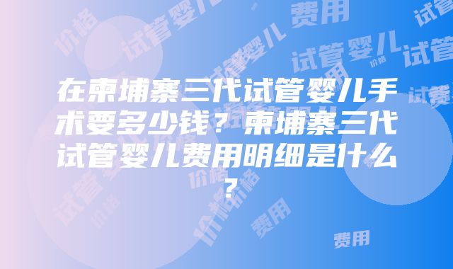 在柬埔寨三代试管婴儿手术要多少钱？柬埔寨三代试管婴儿费用明细是什么？