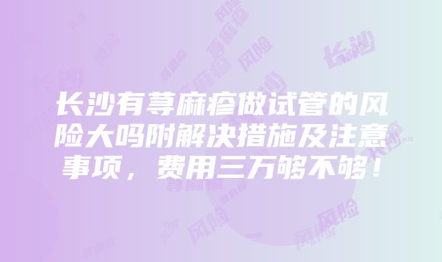 长沙有荨麻疹做试管的风险大吗附解决措施及注意事项，费用三万够不够！