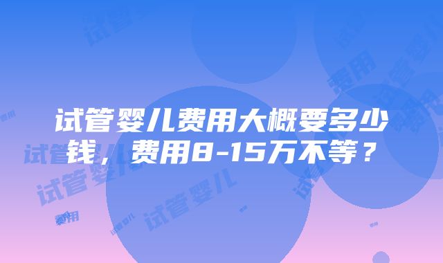 试管婴儿费用大概要多少钱，费用8-15万不等？