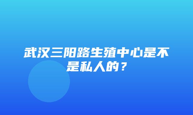 武汉三阳路生殖中心是不是私人的？