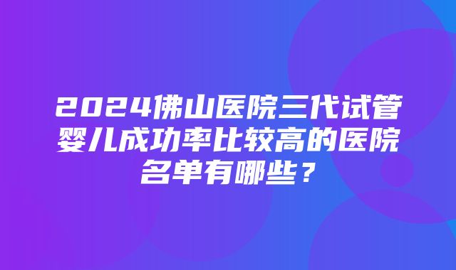 2024佛山医院三代试管婴儿成功率比较高的医院名单有哪些？