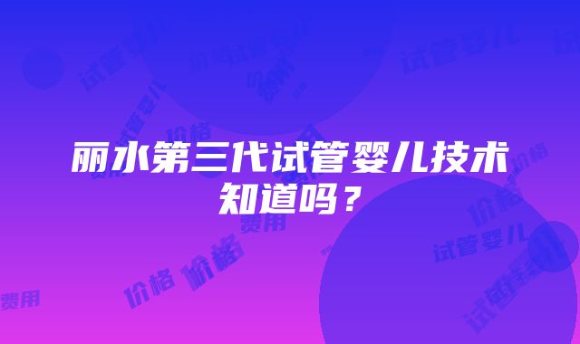 丽水第三代试管婴儿技术知道吗？