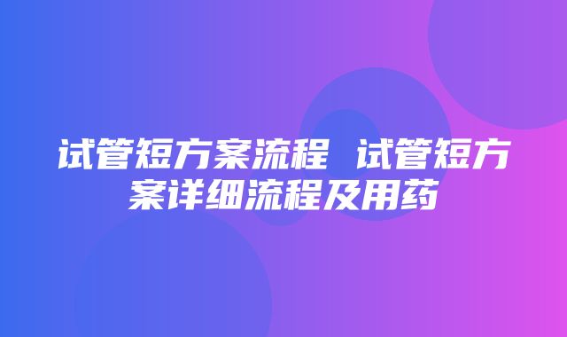 试管短方案流程 试管短方案详细流程及用药