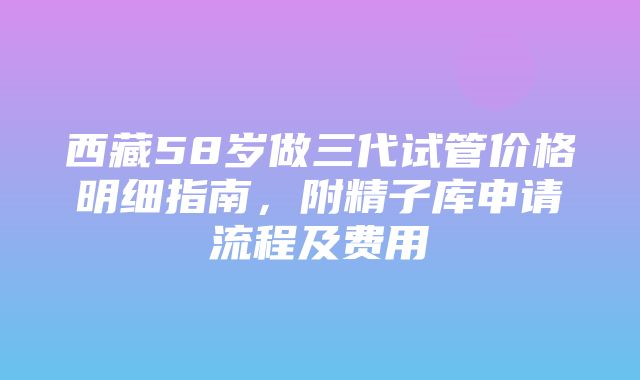 西藏58岁做三代试管价格明细指南，附精子库申请流程及费用