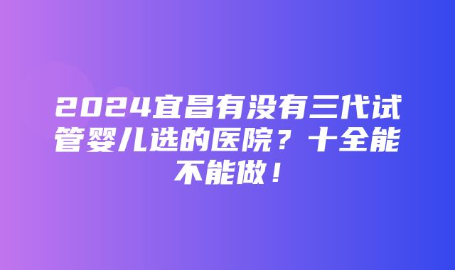 2024宜昌有没有三代试管婴儿选的医院？十全能不能做！