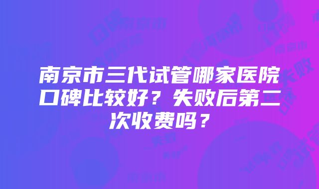 南京市三代试管哪家医院口碑比较好？失败后第二次收费吗？