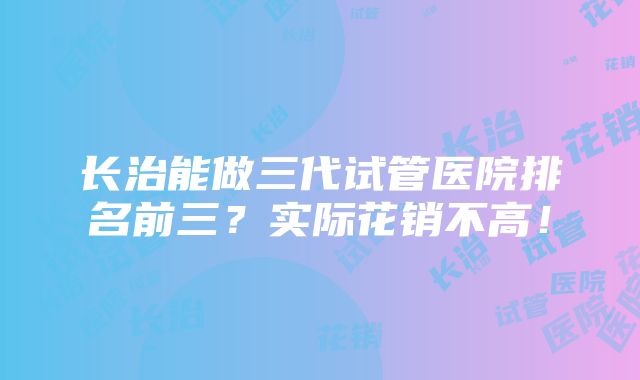 长治能做三代试管医院排名前三？实际花销不高！