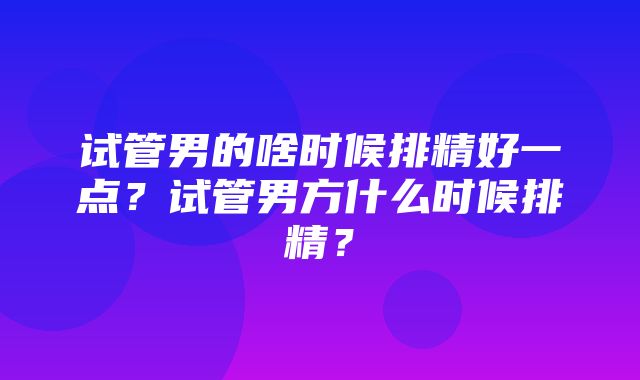 试管男的啥时候排精好一点？试管男方什么时候排精？