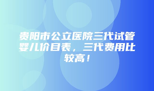 贵阳市公立医院三代试管婴儿价目表，三代费用比较高！