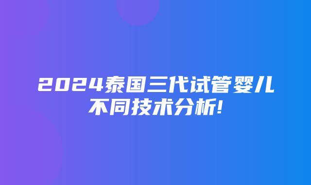 2024泰国三代试管婴儿不同技术分析!