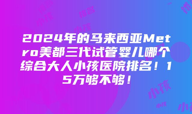 2024年的马来西亚Metro美都三代试管婴儿哪个综合大人小孩医院排名！15万够不够！