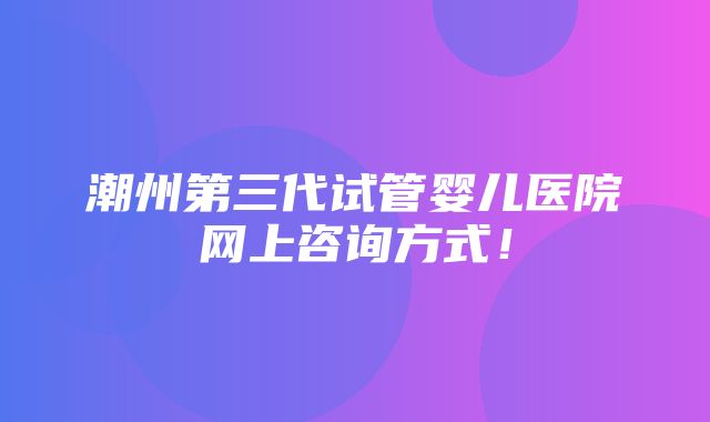 潮州第三代试管婴儿医院网上咨询方式！