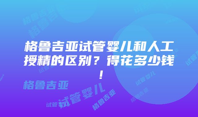 格鲁吉亚试管婴儿和人工授精的区别？得花多少钱！