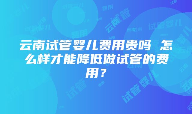 云南试管婴儿费用贵吗 怎么样才能降低做试管的费用？