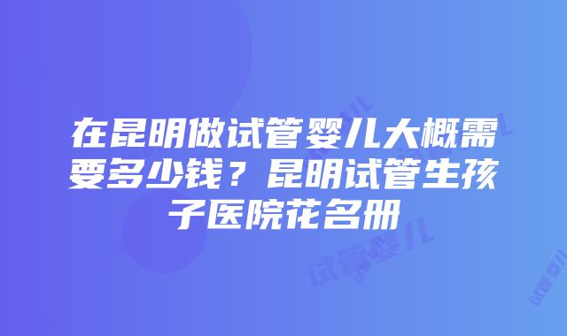 在昆明做试管婴儿大概需要多少钱？昆明试管生孩子医院花名册