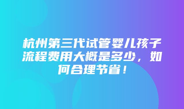 杭州第三代试管婴儿孩子流程费用大概是多少，如何合理节省！