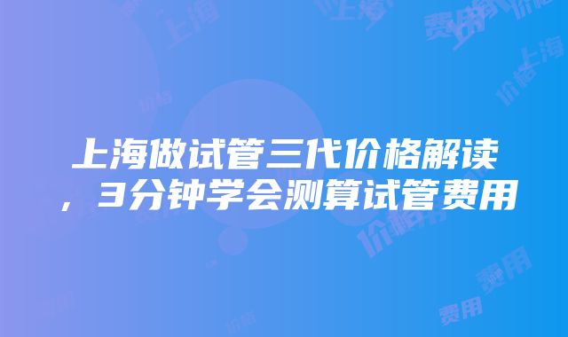 上海做试管三代价格解读，3分钟学会测算试管费用