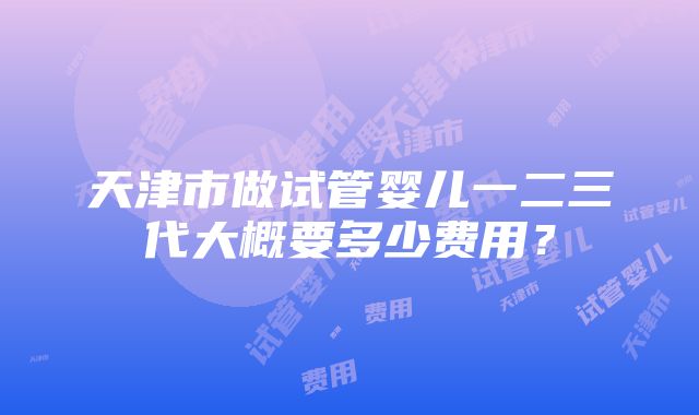 天津市做试管婴儿一二三代大概要多少费用？