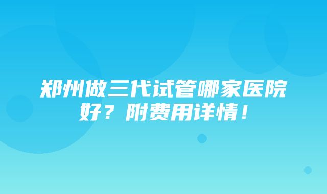 郑州做三代试管哪家医院好？附费用详情！