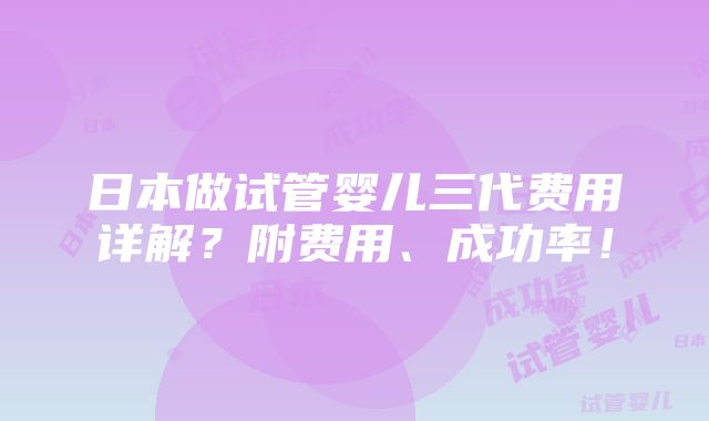 日本做试管婴儿三代费用详解？附费用、成功率！