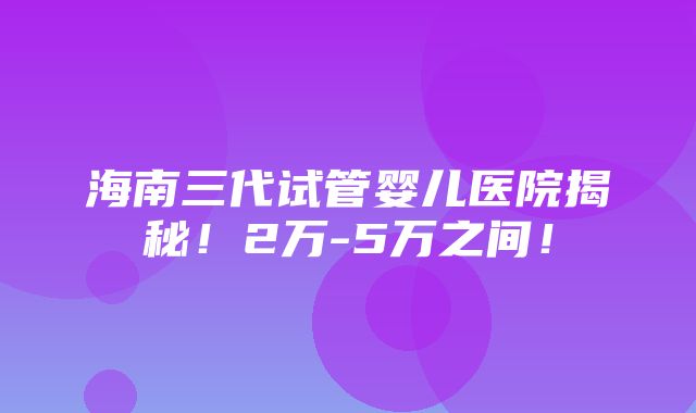 海南三代试管婴儿医院揭秘！2万-5万之间！