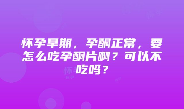 怀孕早期，孕酮正常，要怎么吃孕酮片啊？可以不吃吗？