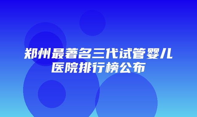 郑州最著名三代试管婴儿医院排行榜公布