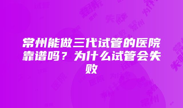 常州能做三代试管的医院靠谱吗？为什么试管会失败