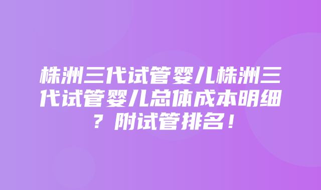 株洲三代试管婴儿株洲三代试管婴儿总体成本明细？附试管排名！