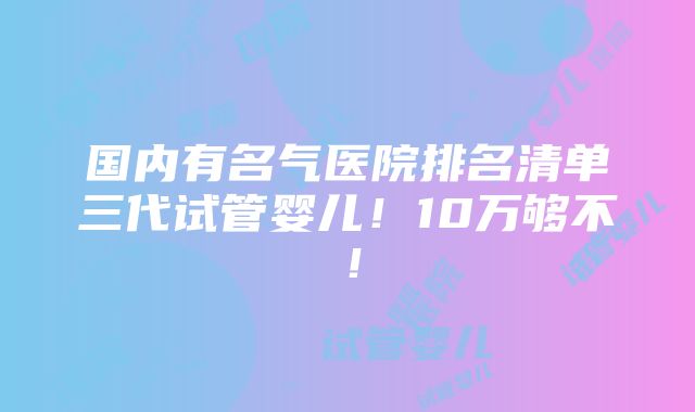 国内有名气医院排名清单三代试管婴儿！10万够不！