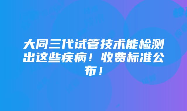 大同三代试管技术能检测出这些疾病！收费标准公布！