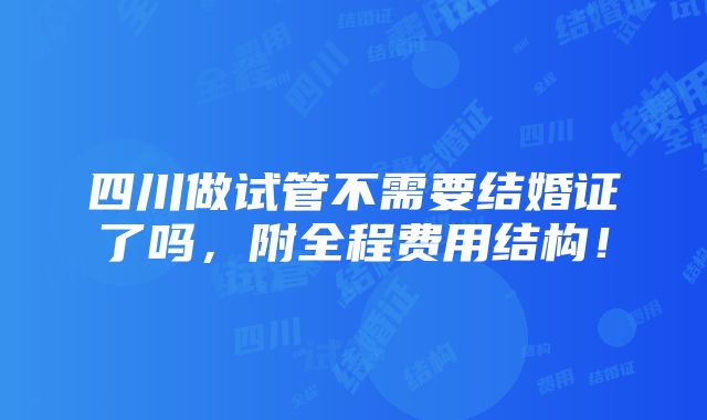 四川做试管不需要结婚证了吗，附全程费用结构！