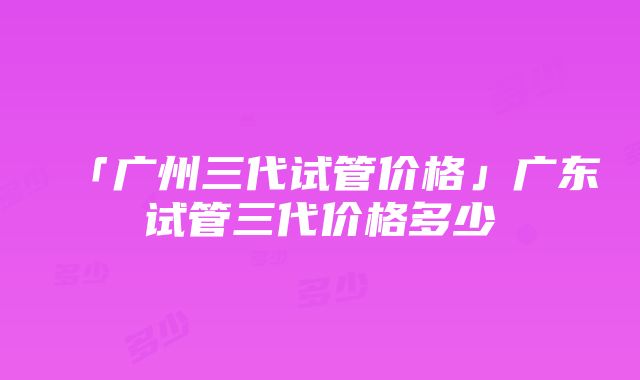 「广州三代试管价格」广东试管三代价格多少