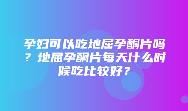 孕妇可以吃地屈孕酮片吗？地屈孕酮片每天什么时候吃比较好？