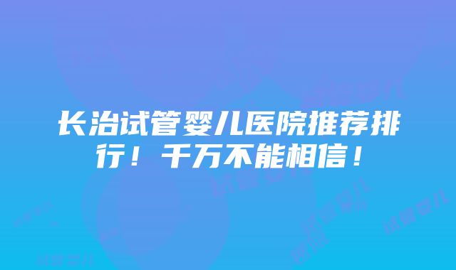 长治试管婴儿医院推荐排行！千万不能相信！