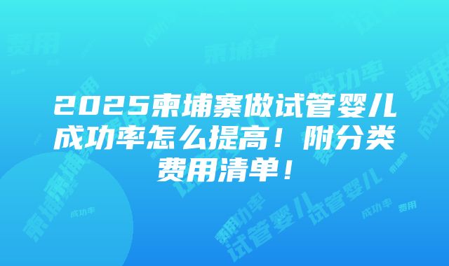 2025柬埔寨做试管婴儿成功率怎么提高！附分类费用清单！