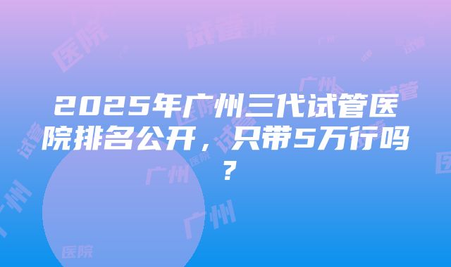 2025年广州三代试管医院排名公开，只带5万行吗？