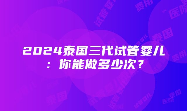 2024泰国三代试管婴儿：你能做多少次？