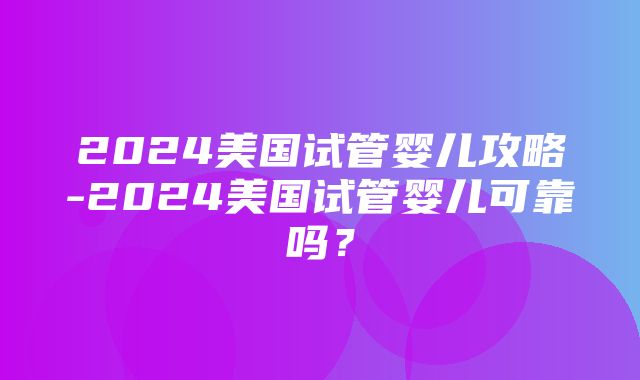 2024美国试管婴儿攻略-2024美国试管婴儿可靠吗？