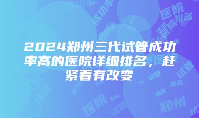 2024郑州三代试管成功率高的医院详细排名，赶紧看有改变