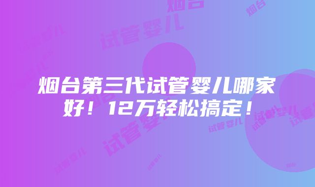 烟台第三代试管婴儿哪家好！12万轻松搞定！