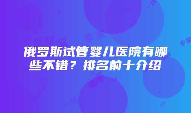 俄罗斯试管婴儿医院有哪些不错？排名前十介绍