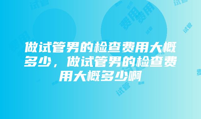 做试管男的检查费用大概多少，做试管男的检查费用大概多少啊