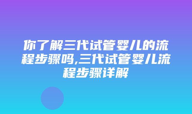 你了解三代试管婴儿的流程步骤吗,三代试管婴儿流程步骤详解